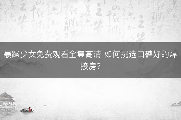 暴躁少女免费观看全集高清 如何挑选口碑好的焊接房？