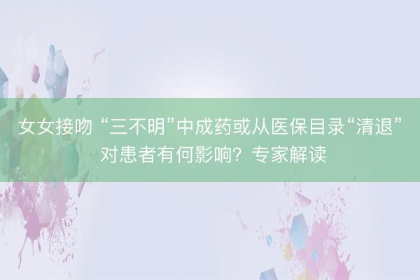 女女接吻 “三不明”中成药或从医保目录“清退” 对患者有何影响？专家解读