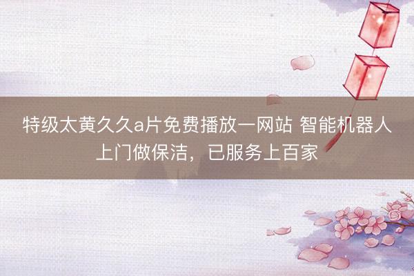 特级太黄久久a片免费播放一网站 智能机器人上门做保洁，已服务上百家