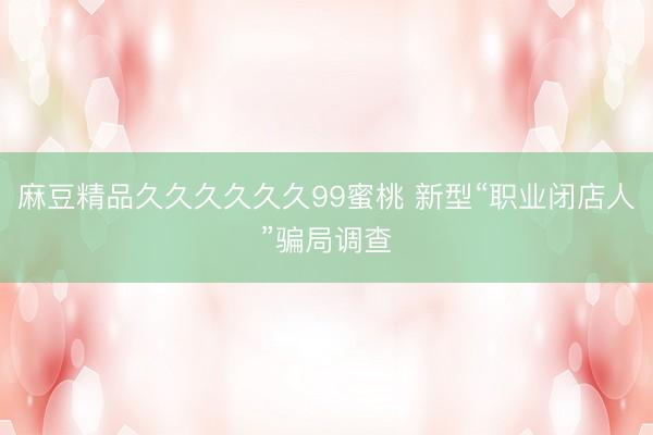 麻豆精品久久久久久久99蜜桃 新型“职业闭店人”骗局调查