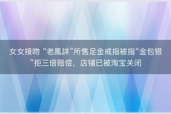 女女接吻 “老鳳詳”所售足金戒指被指“金包银”拒三倍赔偿，店铺已被淘宝关闭