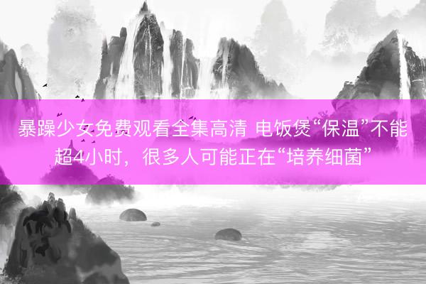 暴躁少女免费观看全集高清 电饭煲“保温”不能超4小时，很多人可能正在“培养细菌”