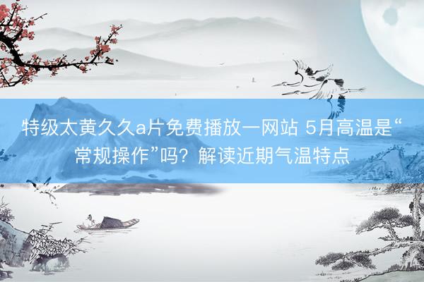 特级太黄久久a片免费播放一网站 5月高温是“常规操作”吗？解读近期气温特点