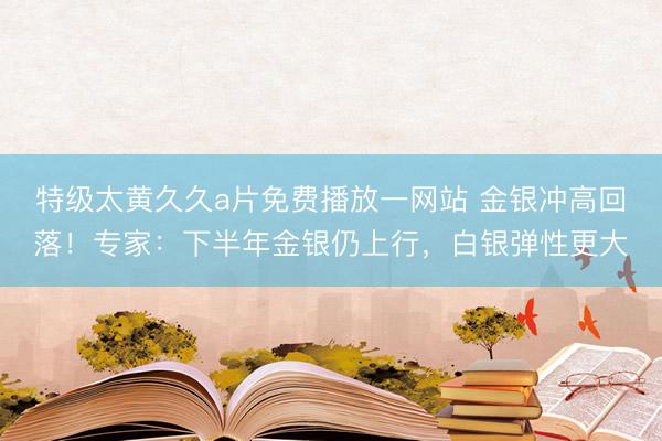 特级太黄久久a片免费播放一网站 金银冲高回落！专家：下半年金银仍上行，白银弹性更大