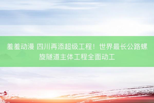 羞羞动漫 四川再添超级工程！世界最长公路螺旋隧道主体工程全面动工