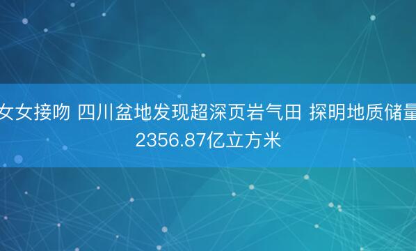 女女接吻 四川盆地发现超深页岩气田 探明地质储量2356.87亿立方米