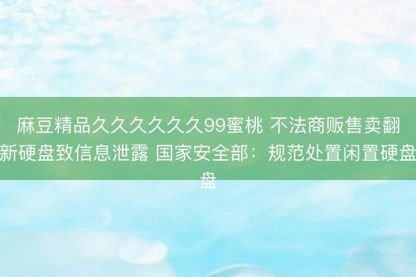麻豆精品久久久久久久99蜜桃 不法商贩售卖翻新硬盘致信息泄露 国家安全部：规范处置闲置硬盘
