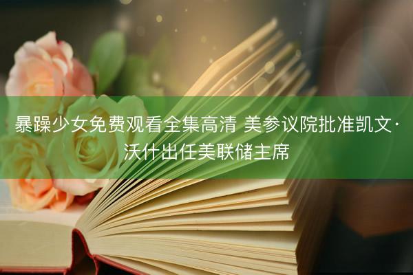 暴躁少女免费观看全集高清 美参议院批准凯文·沃什出任美联储主席