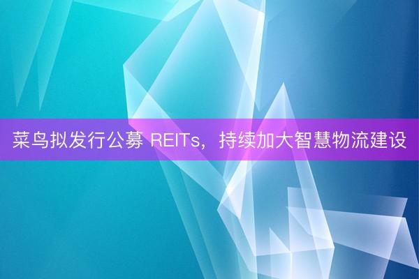 菜鸟拟发行公募 REITs，持续加大智慧物流建设