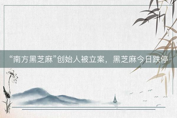 “南方黑芝麻”创始人被立案，黑芝麻今日跌停