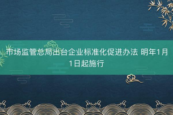 市场监管总局出台企业标准化促进办法 明年1月1日起施行