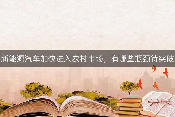 新能源汽车加快进入农村市场，有哪些瓶颈待突破