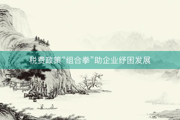 税费政策“组合拳”助企业纾困发展