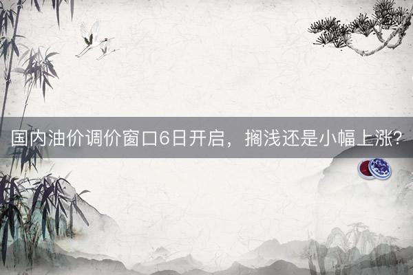 国内油价调价窗口6日开启，搁浅还是小幅上涨？