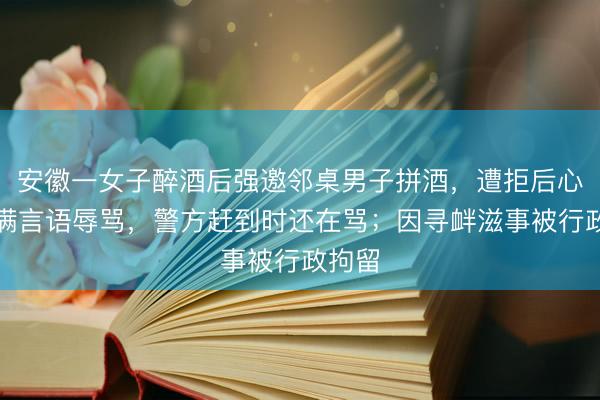 安徽一女子醉酒后强邀邻桌男子拼酒，遭拒后心生不满言语辱骂，警方赶到时还在骂；因寻衅滋事被行政拘留