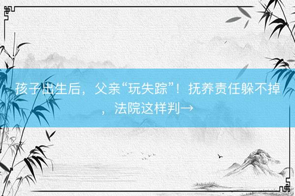 孩子出生后，父亲“玩失踪”！抚养责任躲不掉，法院这样判→