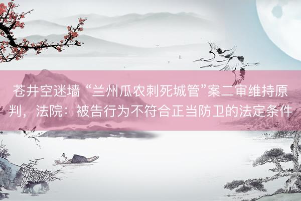 苍井空迷墙 “兰州瓜农刺死城管”案二审维持原判，法院：被告行为不符合正当防卫的法定条件