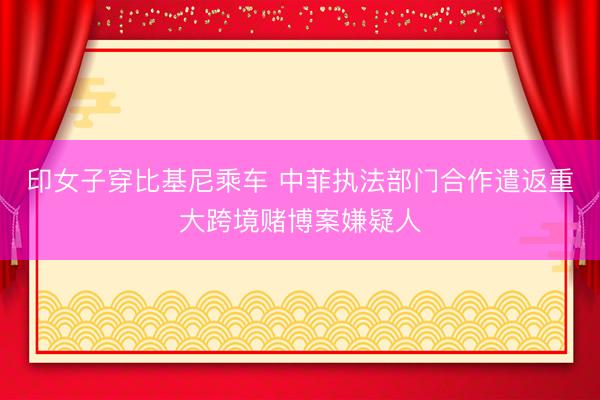 印女子穿比基尼乘车 中菲执法部门合作遣返重大跨境赌博案嫌疑人