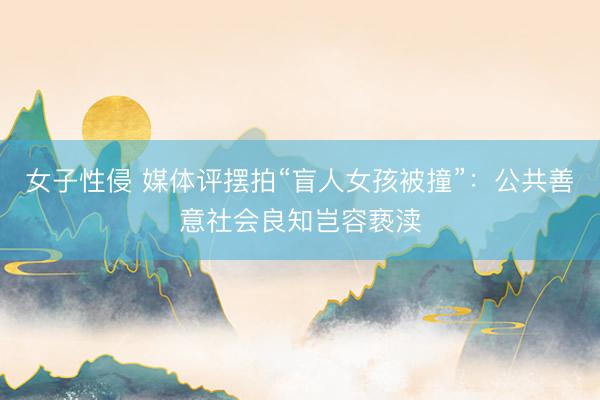 女子性侵 媒体评摆拍“盲人女孩被撞”：公共善意社会良知岂容亵渎