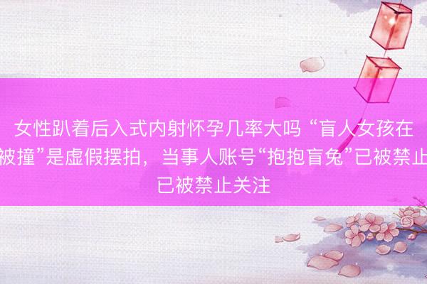 女性趴着后入式内射怀孕几率大吗 “盲人女孩在盲道被撞”是虚假摆拍，当事人账号“抱抱盲兔”已被禁止关注
