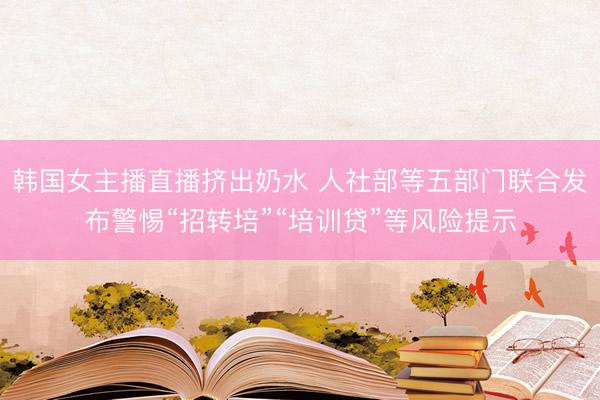韩国女主播直播挤出奶水 人社部等五部门联合发布警惕“招转培”“培训贷”等风险提示