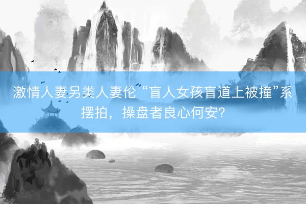 激情人妻另类人妻伦 “盲人女孩盲道上被撞”系摆拍，操盘者良心何安？