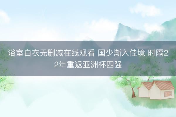 浴室白衣无删减在线观看 国少渐入佳境 时隔22年重返亚洲杯四强