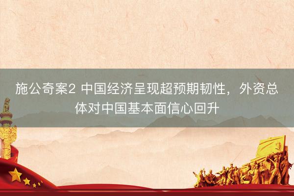 施公奇案2 中国经济呈现超预期韧性，外资总体对中国基本面信心回升