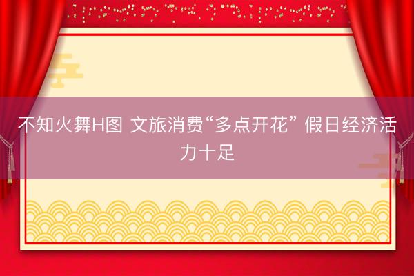 不知火舞H图 文旅消费“多点开花” 假日经济活力十足