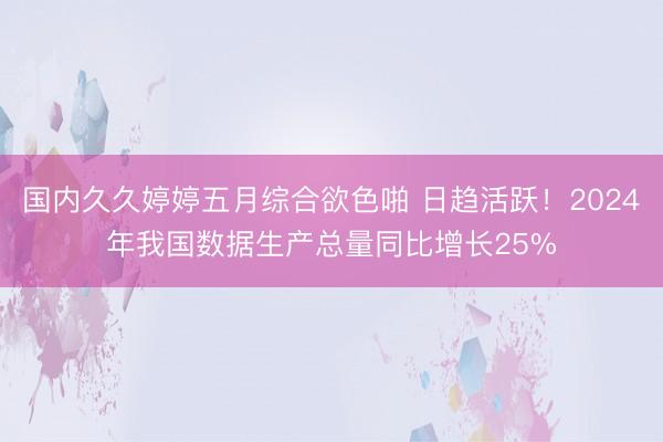 国内久久婷婷五月综合欲色啪 日趋活跃！2024年我国数据生产总量同比增长25%