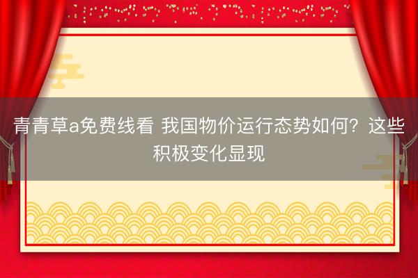 青青草a免费线看 我国物价运行态势如何？这些积极变化显现