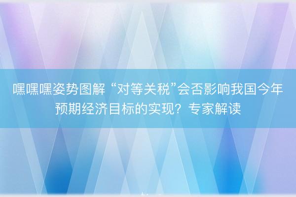 嘿嘿嘿姿势图解 “对等关税”会否影响我国今年预期经济目标的实现？专家解读