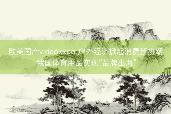欧美国产videoxxoo 户外经济掀起消费新热潮 我国体育用品实现“品牌出海”