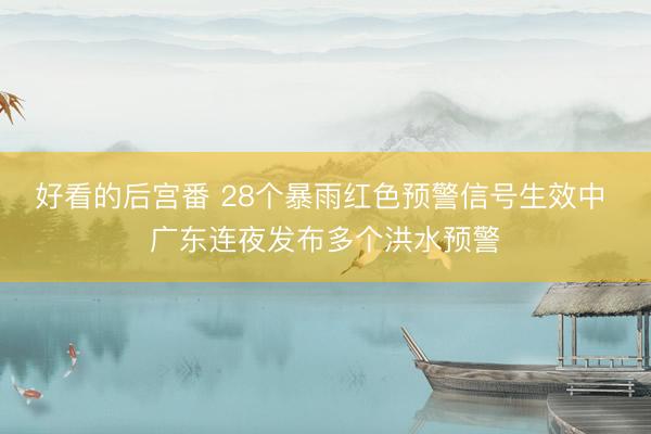 好看的后宫番 28个暴雨红色预警信号生效中 广东连夜发布多个洪水预警