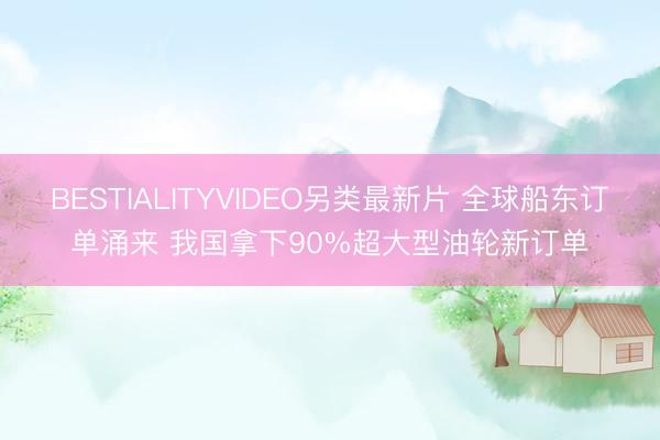 BESTIALITYVIDEO另类最新片 全球船东订单涌来 我国拿下90%超大型油轮新订单