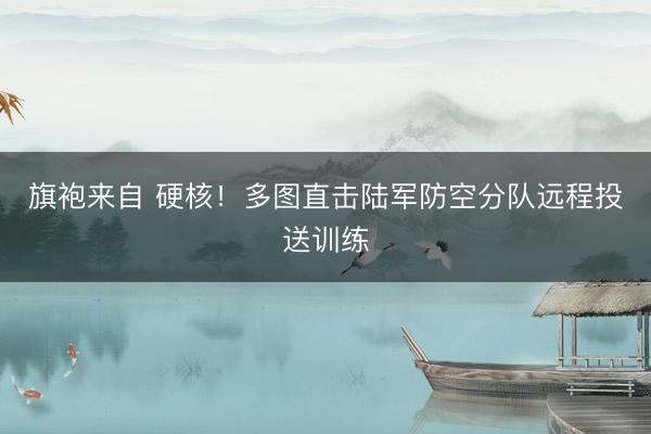 旗袍来自 硬核！多图直击陆军防空分队远程投送训练
