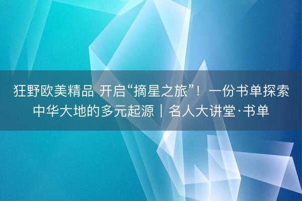 狂野欧美精品 开启“摘星之旅”！一份书单探索中华大地的多元起源｜名人大讲堂·书单