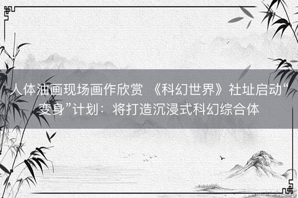 人体油画现场画作欣赏 《科幻世界》社址启动“变身”计划：将打造沉浸式科幻综合体
