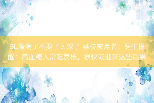 BL灌满了不要了太深了 荔枝被点名！医生提醒：高血糖人常吃荔枝，很快或迎来这些后果