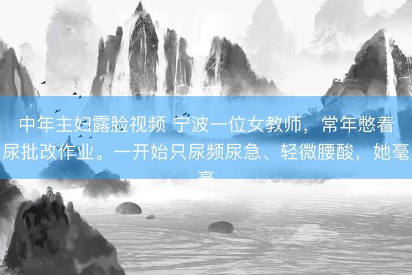 中年主妇露脸视频 宁波一位女教师，常年憋着尿批改作业。一开始只尿频尿急、轻微腰酸，她毫