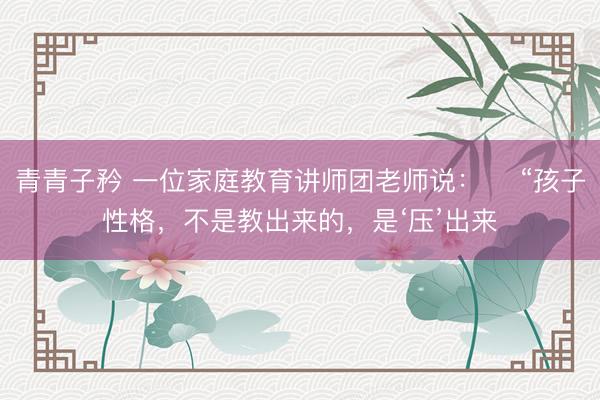 青青子矜 一位家庭教育讲师团老师说： ​“孩子性格，不是教出来的，是‘压’出来