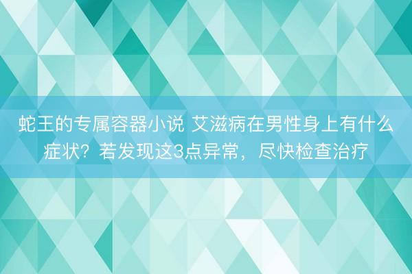 蛇王的专属容器小说 艾滋病在男性身上有什么症状？若发现这3点异常，尽快检查治疗