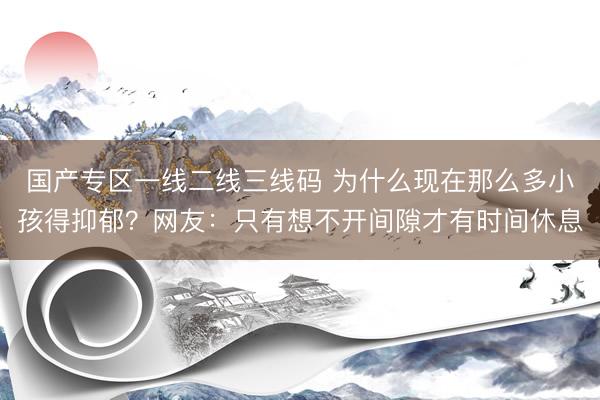 国产专区一线二线三线码 为什么现在那么多小孩得抑郁？网友：只有想不开间隙才有时间休息