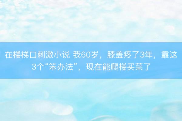 在楼梯口刺激小说 我60岁，膝盖疼了3年，靠这3个“笨办法”，现在能爬楼买菜了