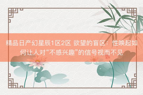 精品日产幻星辰1区2区 欲望的盲区：性唤起如何让人对“不感兴趣”的信号视而不见