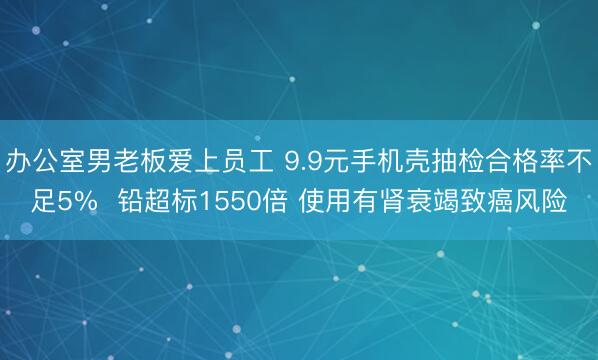 办公室男老板爱上员工 9.9元手机壳抽检合格率不足5%  铅超标1550倍 使用有肾衰竭致癌风险
