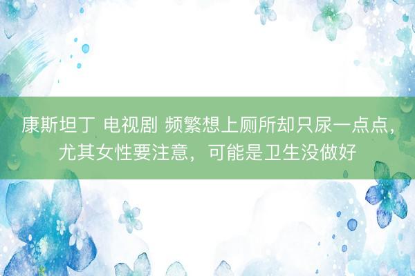 康斯坦丁 电视剧 频繁想上厕所却只尿一点点，尤其女性要注意，可能是卫生没做好
