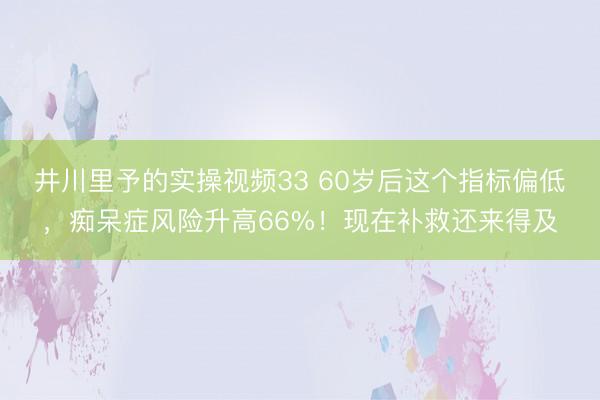 井川里予的实操视频33 60岁后这个指标偏低，痴呆症风险升高66%！现在补救还来得及
