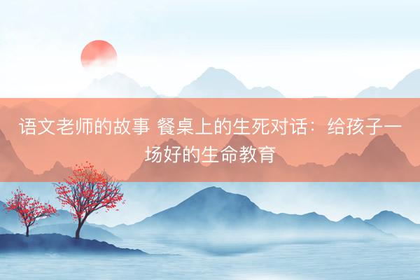 语文老师的故事 餐桌上的生死对话：给孩子一场好的生命教育