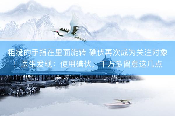 粗糙的手指在里面旋转 碘伏再次成为关注对象！医生发现：使用碘伏，千万多留意这几点